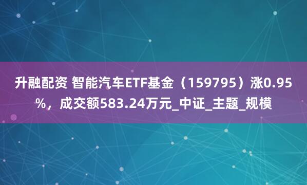 升融配资 智能汽车ETF基金（159795）涨0.95%，成交额583.24万元_中证_主题_规模