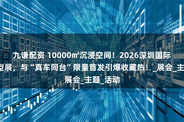 九谦配资 10000㎡沉浸空间！2026深圳国际汽车模型展，与“真车同台”限量首发引爆收藏热！_展会_主题_活动