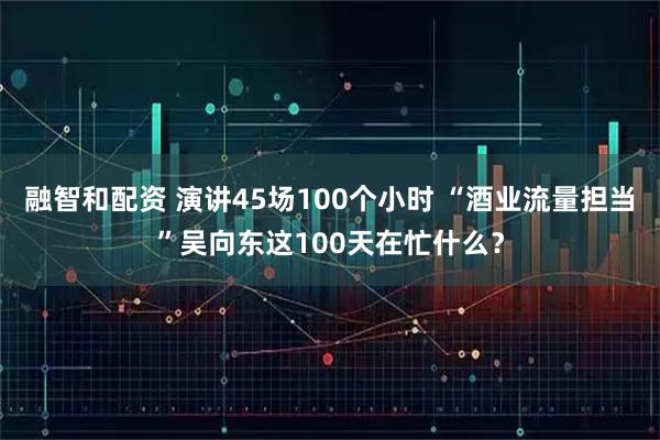 融智和配资 演讲45场100个小时 “酒业流量担当”吴向东这100天在忙什么？