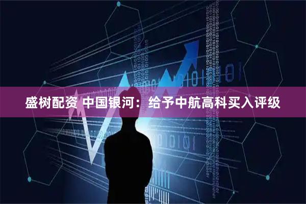 盛树配资 中国银河：给予中航高科买入评级