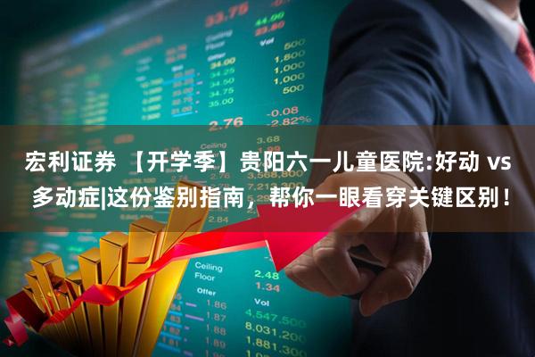 宏利证券 【开学季】贵阳六一儿童医院:好动 vs 多动症|这份鉴别指南，帮你一眼看穿关键区别！
