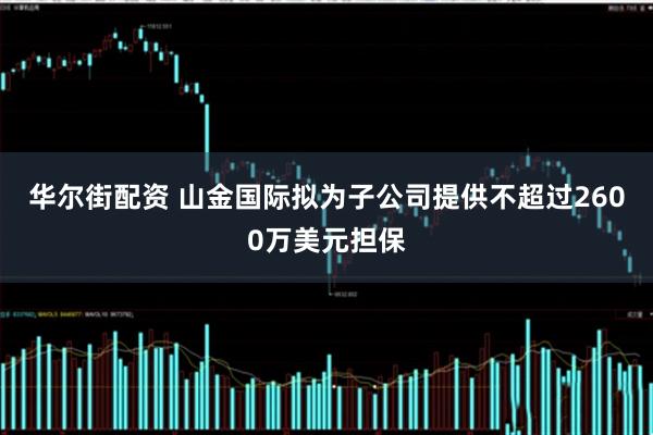华尔街配资 山金国际拟为子公司提供不超过2600万美元担保