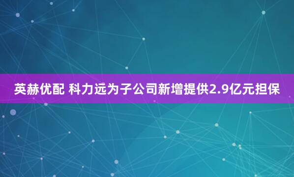 英赫优配 科力远为子公司新增提供2.9亿元担保