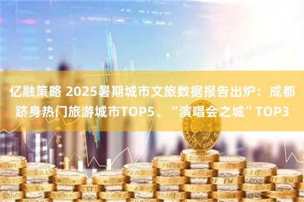 亿融策略 2025暑期城市文旅数据报告出炉：成都跻身热门旅游城市TOP5、“演唱会之城”TOP3