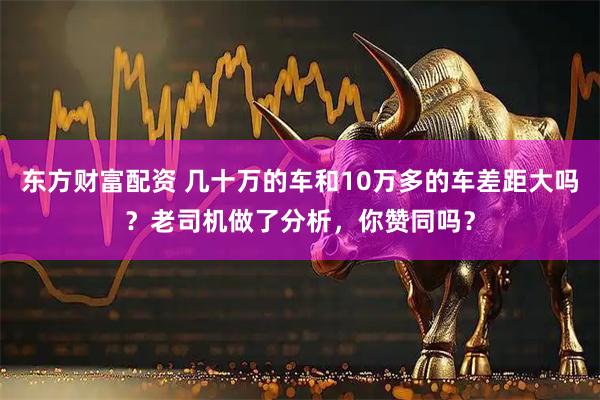 东方财富配资 几十万的车和10万多的车差距大吗？老司机做了分析，你赞同吗？