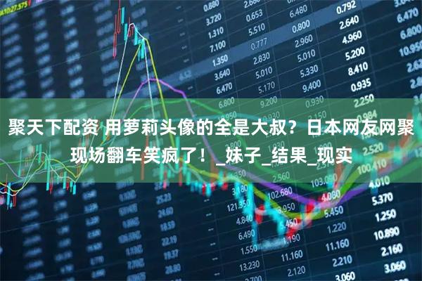 聚天下配资 用萝莉头像的全是大叔？日本网友网聚现场翻车笑疯了！_妹子_结果_现实