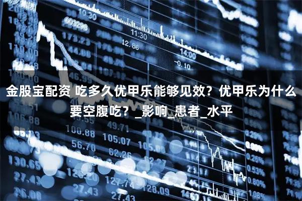 金股宝配资 吃多久优甲乐能够见效？优甲乐为什么要空腹吃？_影响_患者_水平