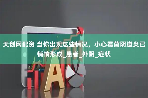 天创网配资 当你出现这些情况，小心霉菌阴道炎已悄悄形成_患者_外阴_症状