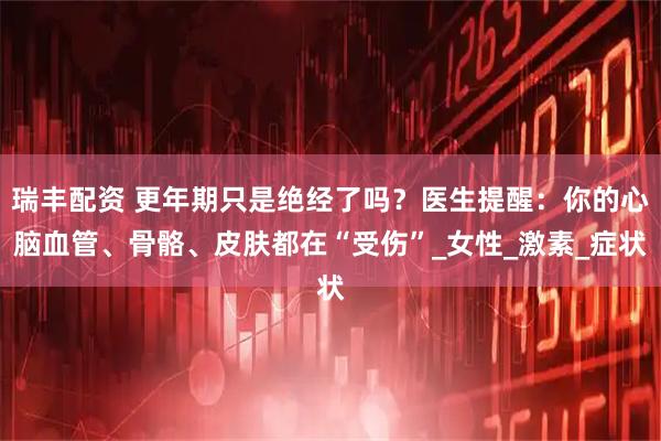 瑞丰配资 更年期只是绝经了吗？医生提醒：你的心脑血管、骨骼、皮肤都在“受伤”_女性_激素_症状