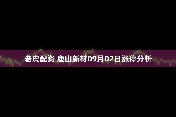 老虎配资 鹿山新材09月02日涨停分析