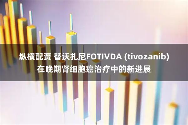 纵横配资 替沃扎尼FOTIVDA (tivozanib)在晚期肾细胞癌治疗中的新进展