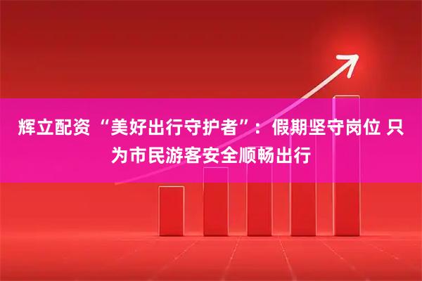 辉立配资 “美好出行守护者”：假期坚守岗位 只为市民游客安全顺畅出行
