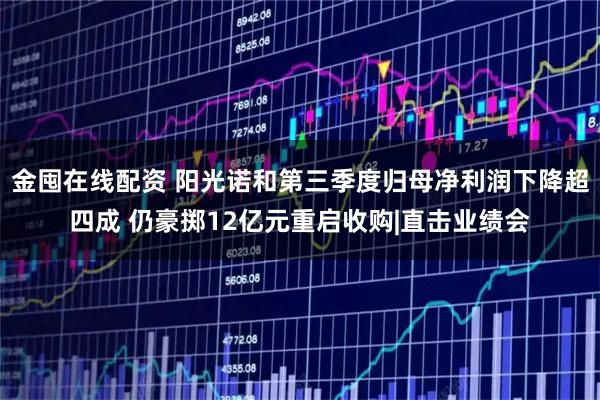 金囤在线配资 阳光诺和第三季度归母净利润下降超四成 仍豪掷12亿元重启收购|直击业绩会