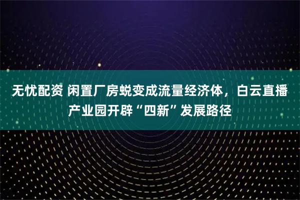 无忧配资 闲置厂房蜕变成流量经济体，白云直播产业园开辟“四新”发展路径